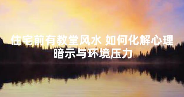 住宅前有教堂风水 如何化解心理暗示与环境压力